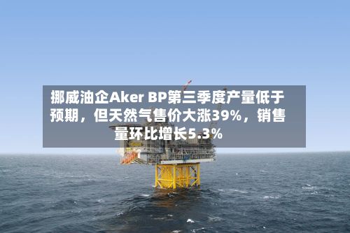 挪威油企Aker BP第三季度产量低于预期，但天然气售价大涨39%	，销售量环比增长5.3%-第3张图片