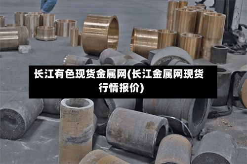 长江有色现货金属网(长江金属网现货行情报价)-第3张图片