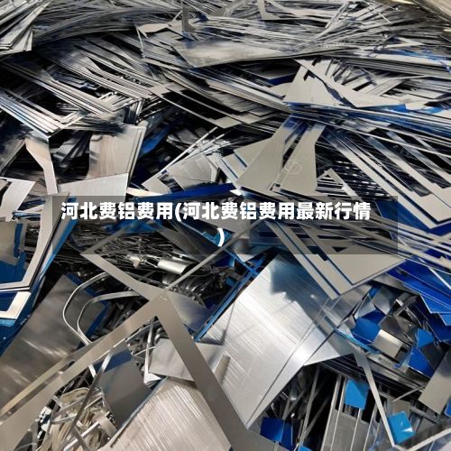 河北费铝费用(河北费铝费用最新行情)-第3张图片