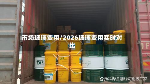 市场玻璃费用/2026玻璃费用实时对比