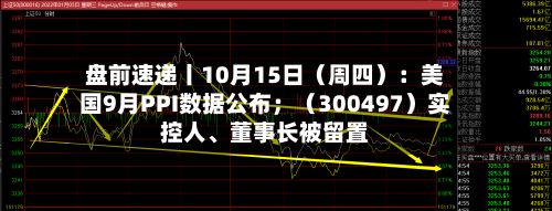 盘前速递丨10月15日（周四）：美国9月PPI数据公布；（300497）实控人	、董事长被留置-第2张图片