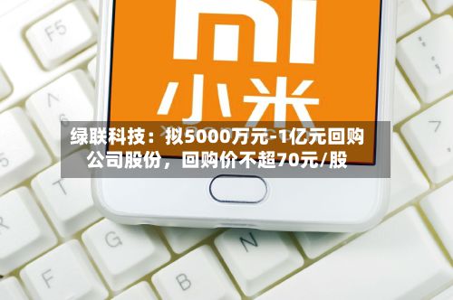 绿联科技：拟5000万元-1亿元回购公司股份	，回购价不超70元/股-第2张图片