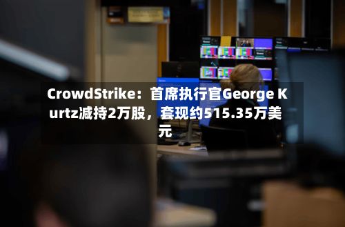 CrowdStrike：首席执行官George Kurtz减持2万股，套现约515.35万美元-第3张图片