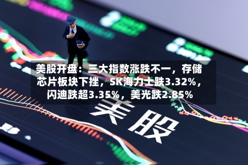 美股开盘：三大指数涨跌不一，存储芯片板块下挫	，SK海力士跌3.32%，闪迪跌超3.35%，美光跌2.85%-第2张图片
