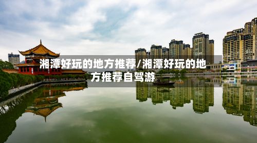 湘潭好玩的地方推荐/湘潭好玩的地方推荐自驾游-第2张图片
