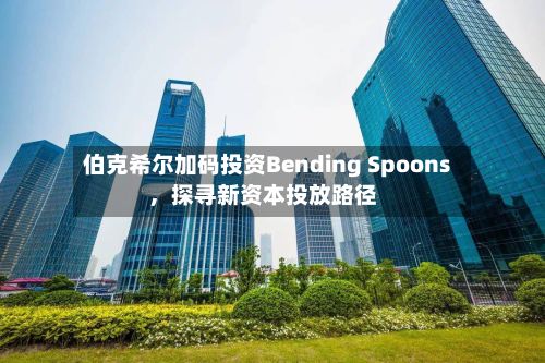 伯克希尔加码投资Bending Spoons	，探寻新资本投放路径-第1张图片