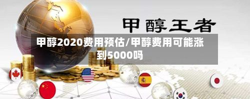 甲醇2020费用预估/甲醇费用可能涨到5000吗