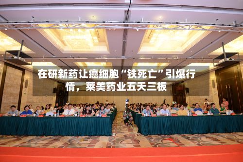 在研新药让癌细胞“铁死亡	”引爆行情，莱美药业五天三板-第1张图片