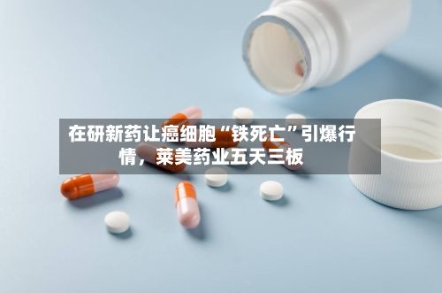 在研新药让癌细胞“铁死亡”引爆行情，莱美药业五天三板-第2张图片