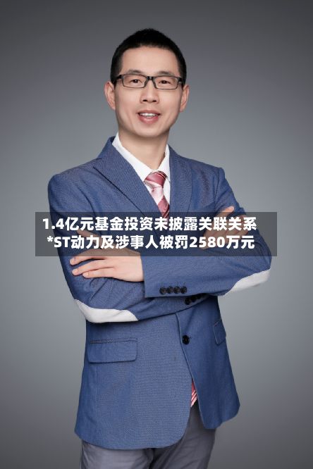1.4亿元基金投资未披露关联关系 *ST动力及涉事人被罚2580万元-第3张图片