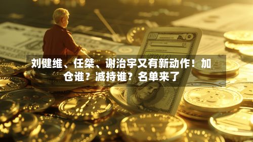 刘健维、任桀、谢治宇又有新动作！加仓谁？减持谁？名单来了-第3张图片