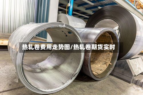 热轧卷费用走势图/热轧卷期货实时-第2张图片
