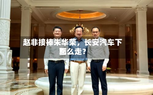 赵非接棒朱华荣	，长安汽车下面怎么走？-第3张图片