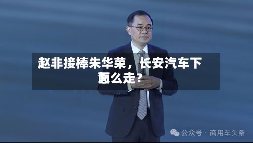 赵非接棒朱华荣，长安汽车下面怎么走？-第2张图片