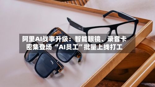 阿里AI战事升级：智能眼镜、录音卡密集登场 “AI员工”批量上线打工-第3张图片