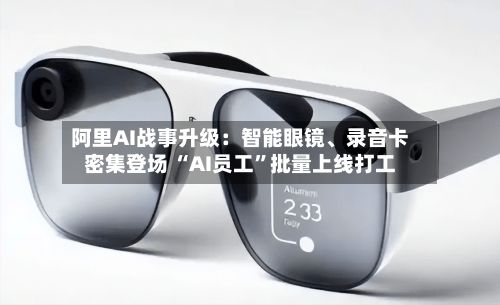阿里AI战事升级：智能眼镜、录音卡密集登场 “AI员工”批量上线打工-第1张图片