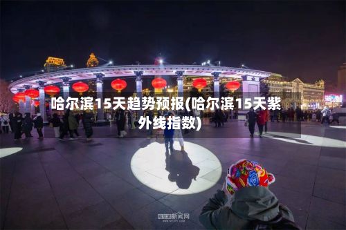 哈尔滨15天趋势预报(哈尔滨15天紫外线指数)-第2张图片