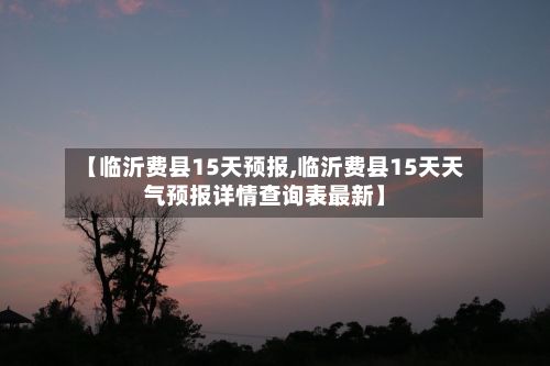 【临沂费县15天预报,临沂费县15天天气预报详情查询表最新】-第2张图片