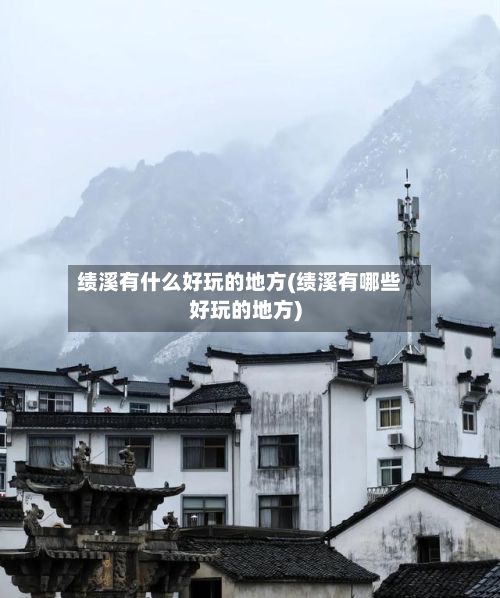 绩溪有什么好玩的地方(绩溪有哪些好玩的地方)