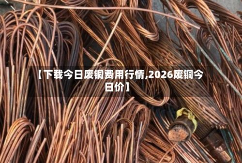【下载今日废铜费用行情,2026废铜今日价】