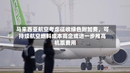 马来西亚航空考虑征收绿色附加费	，可持续航空燃料成本高企或进一步推高机票费用-第3张图片