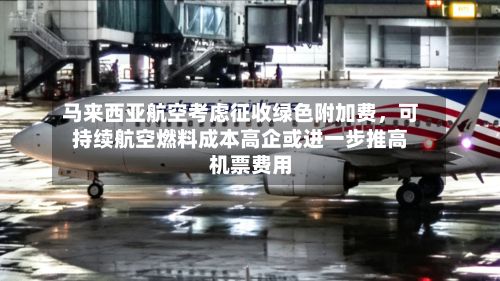 马来西亚航空考虑征收绿色附加费，可持续航空燃料成本高企或进一步推高机票费用-第2张图片
