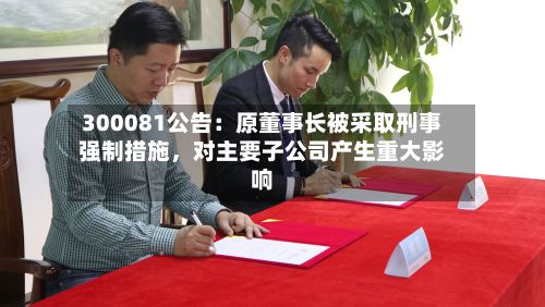 300081公告：原董事长被采取刑事强制措施，对主要子公司产生重大影响