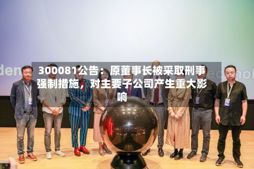 300081公告：原董事长被采取刑事强制措施，对主要子公司产生重大影响-第3张图片