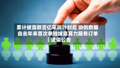 累计披露数百亿采购计划后 协创数据自去年来首次单独披露算力服务订单|速读公告-第2张图片
