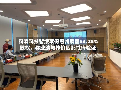 科森科技暂缓取得惠州展固53.26%股权，称业绩与作价匹配性待验证-第1张图片