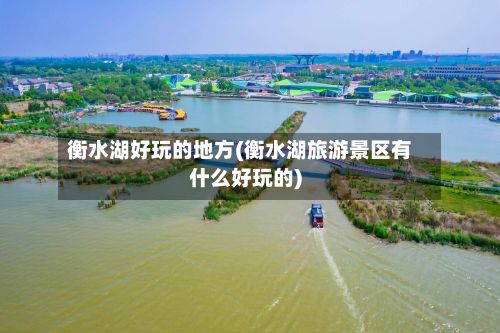 衡水湖好玩的地方(衡水湖旅游景区有什么好玩的)-第2张图片