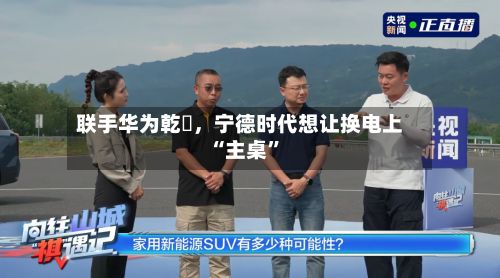 联手华为乾崑，宁德时代想让换电上“主桌”