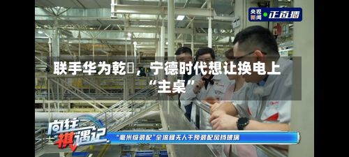联手华为乾崑，宁德时代想让换电上“主桌	”-第2张图片