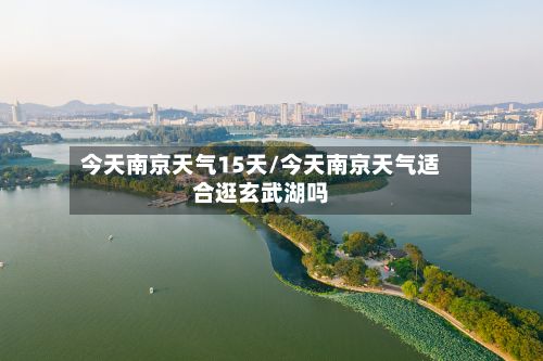 今天南京天气15天/今天南京天气适合逛玄武湖吗