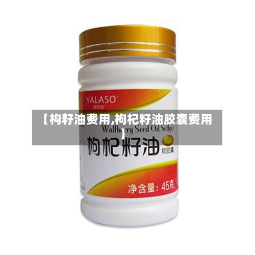 【构籽油费用,枸杞籽油胶囊费用】-第2张图片