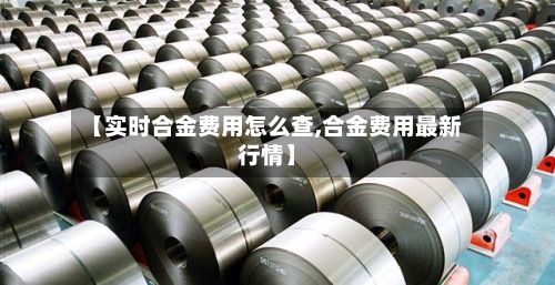 【实时合金费用怎么查,合金费用最新行情】