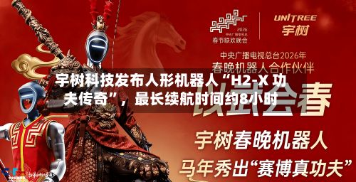 宇树科技发布人形机器人“H2-X 功夫传奇”，最长续航时间约8小时