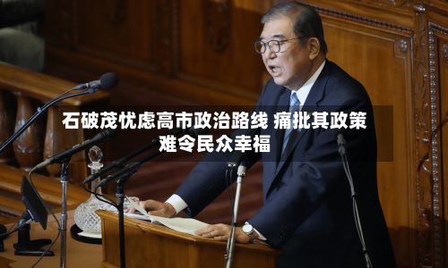 石破茂忧虑高市政治路线 痛批其政策难令民众幸福-第3张图片
