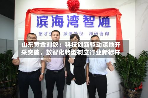 山东黄金刘钦：科技创新驱动深地开采突破	，数智化转型树立行业新标杆-第1张图片