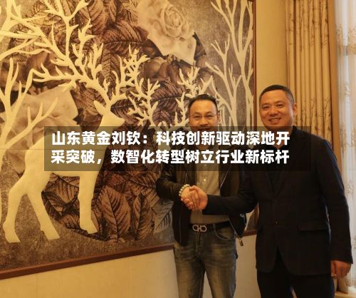 山东黄金刘钦：科技创新驱动深地开采突破	，数智化转型树立行业新标杆-第2张图片