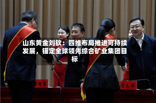 山东黄金刘钦：四维布局推进可持续发展	，锚定全球领先综合矿业集团目标-第3张图片
