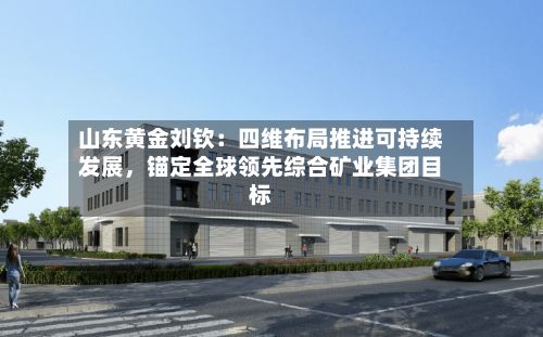 山东黄金刘钦：四维布局推进可持续发展	，锚定全球领先综合矿业集团目标-第1张图片