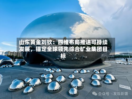 山东黄金刘钦：四维布局推进可持续发展，锚定全球领先综合矿业集团目标-第2张图片
