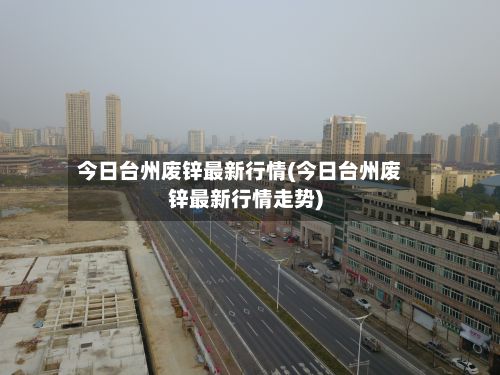 今日台州废锌最新行情(今日台州废锌最新行情走势)