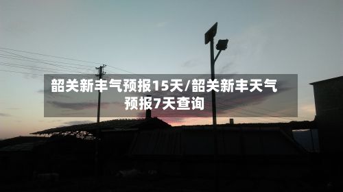 韶关新丰气预报15天/韶关新丰天气预报7天查询-第2张图片