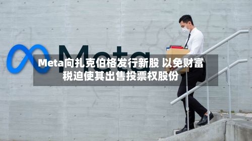 Meta向扎克伯格发行新股 以免财富税迫使其出售投票权股份-第1张图片