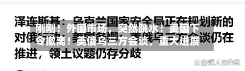 刚刚！外围市场，突然跳水！美国下令撤离！美俄乌三方会谈	，重大进展-第1张图片