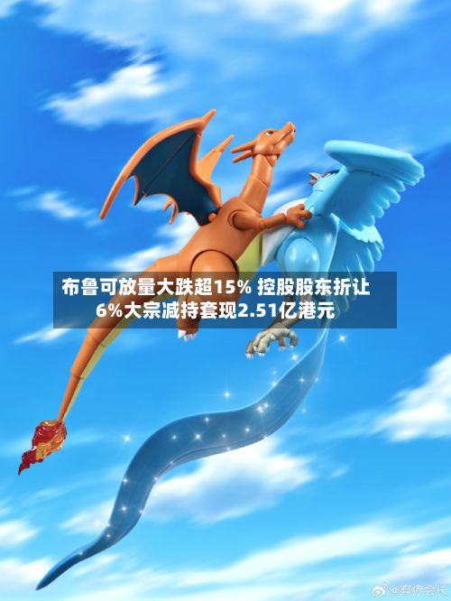 布鲁可放量大跌超15% 控股股东折让6%大宗减持套现2.51亿港元-第2张图片