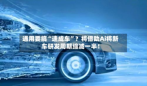 通用要搞“速成车”？将借助Ai将新车研发周期缩减一半！-第2张图片