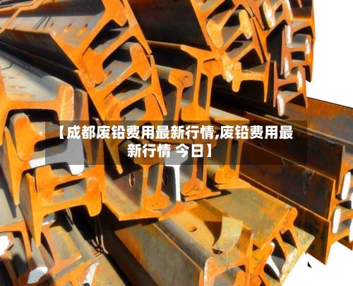 【成都废铅费用最新行情,废铅费用最新行情 今日】-第3张图片